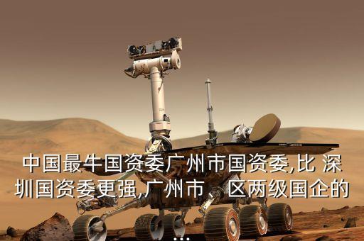 中國最牛國資委廣州市國資委,比 深圳國資委更強(qiáng),廣州市、區(qū)兩級(jí)國企的...