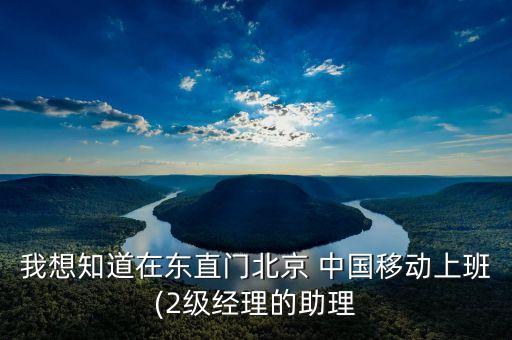 我想知道在東直門北京 中國(guó)移動(dòng)上班(2級(jí)經(jīng)理的助理