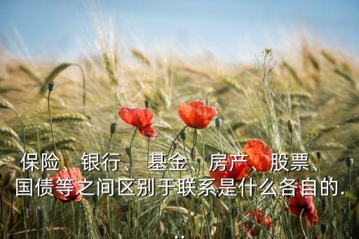 保險、銀行、 基金、房產(chǎn)、股票、 國債等之間區(qū)別于聯(lián)系是什么各自的...