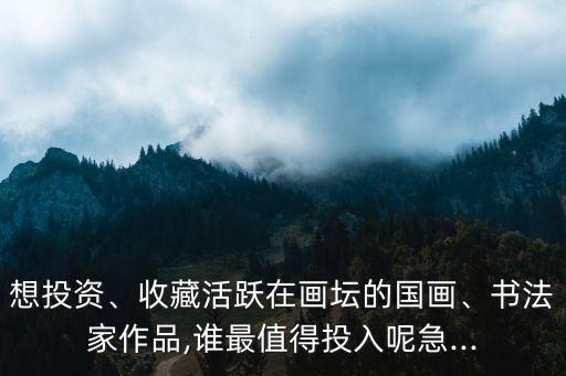 想投資、收藏活躍在畫壇的國畫、書法家作品,誰最值得投入呢急...