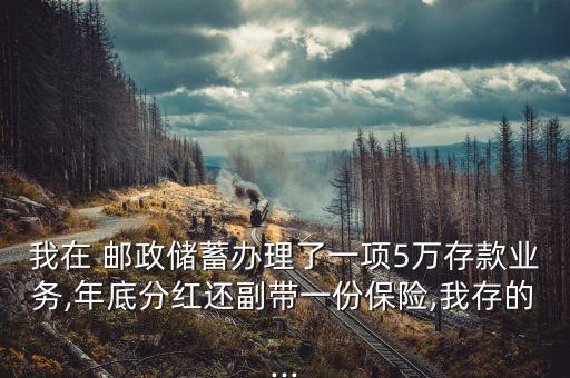 我在 郵政儲蓄辦理了一項5萬存款業(yè)務(wù),年底分紅還副帶一份保險,我存的...