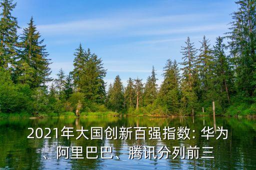 2021年大國創(chuàng)新百強指數(shù): 華為、阿里巴巴、騰訊分列前三