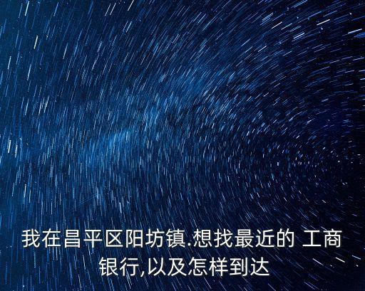 我在昌平區(qū)陽(yáng)坊鎮(zhèn).想找最近的 工商 銀行,以及怎樣到達(dá)