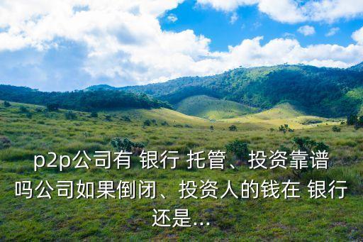 p2p公司有 銀行 托管、投資靠譜嗎公司如果倒閉、投資人的錢在 銀行還是...