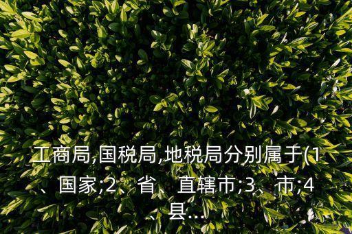 工商局,國(guó)稅局,地稅局分別屬于(1、國(guó)家;2、省、直轄市;3、市;4、縣...
