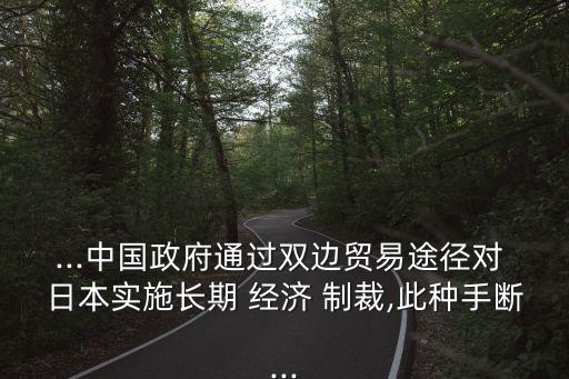...中國政府通過雙邊貿(mào)易途徑對(duì) 日本實(shí)施長(zhǎng)期 經(jīng)濟(jì) 制裁,此種手?jǐn)?..