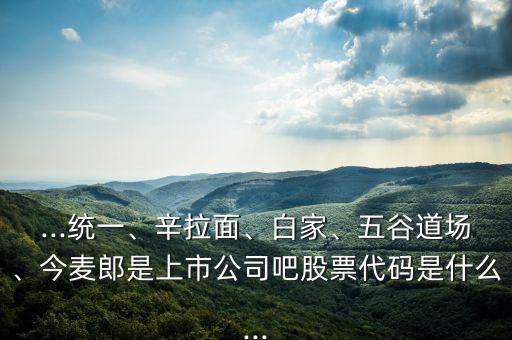 ...統(tǒng)一、辛拉面、白家、五谷道場、今麥郎是上市公司吧股票代碼是什么...