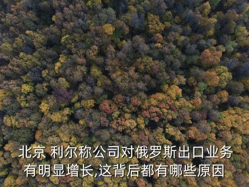  北京 利爾稱公司對俄羅斯出口業(yè)務有明顯增長,這背后都有哪些原因