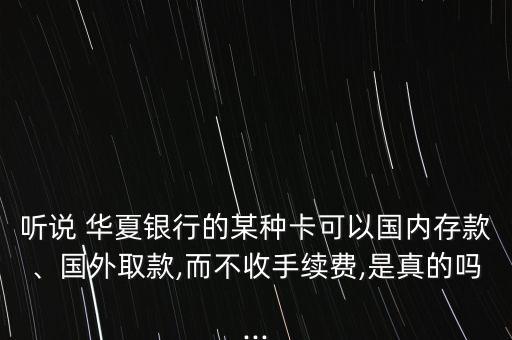 聽說 華夏銀行的某種卡可以國內(nèi)存款、國外取款,而不收手續(xù)費(fèi),是真的嗎...
