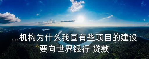 ...機(jī)構(gòu)為什么我國有些項目的建設(shè)要向世界銀行 貸款