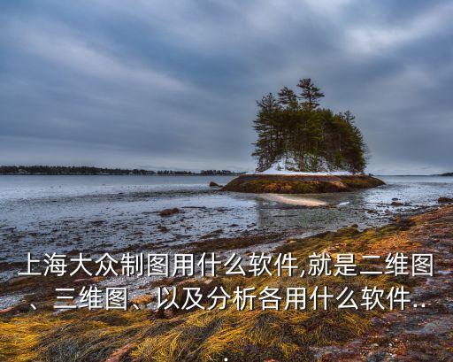 上海大眾制圖用什么軟件,就是二維圖、三維圖、以及分析各用什么軟件...