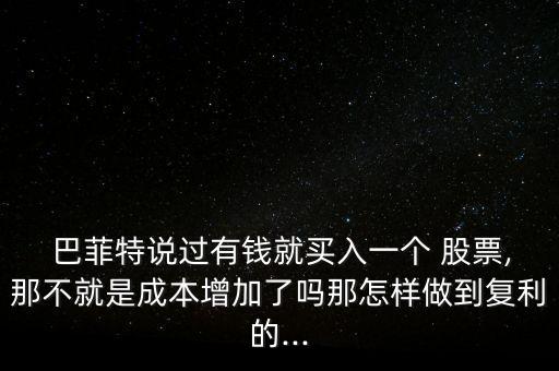  巴菲特說(shuō)過(guò)有錢就買入一個(gè) 股票,那不就是成本增加了嗎那怎樣做到復(fù)利的...