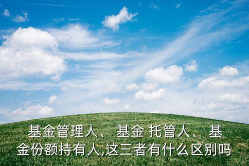  基金管理人、 基金 托管人、 基金份額持有人,這三者有什么區(qū)別嗎