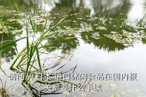 請問從 日本 進口休閑食品在國內(nèi)報關都要什么手續(xù)