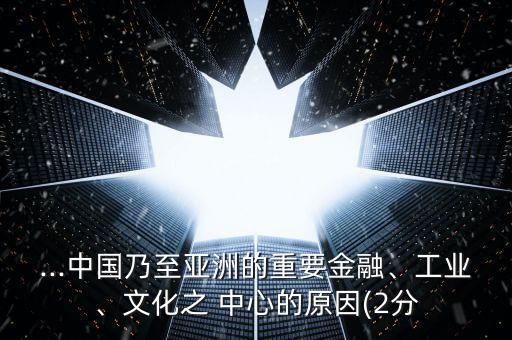 ...中國(guó)乃至亞洲的重要金融、工業(yè)、文化之 中心的原因(2分
