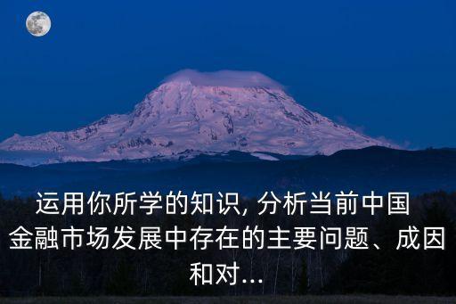 運(yùn)用你所學(xué)的知識(shí), 分析當(dāng)前中國(guó) 金融市場(chǎng)發(fā)展中存在的主要問(wèn)題、成因和對(duì)...
