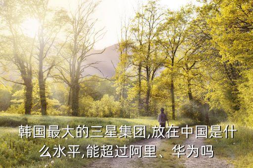  韓國最大的三星集團(tuán),放在中國是什么水平,能超過阿里、華為嗎