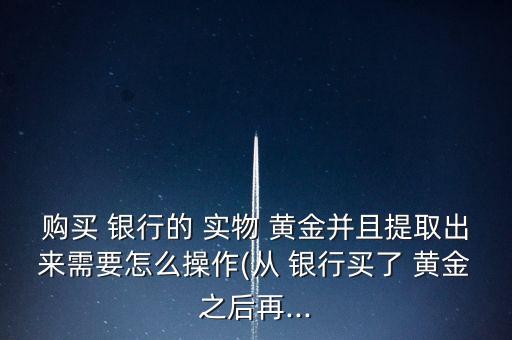 購(gòu)買(mǎi) 銀行的 實(shí)物 黃金并且提取出來(lái)需要怎么操作(從 銀行買(mǎi)了 黃金之后再...