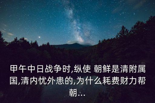 甲午中日戰(zhàn)爭時,縱使 朝鮮是清附屬國,清內(nèi)憂外患的,為什么耗費財力幫朝...