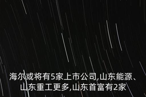 海爾或?qū)⒂?家上市公司,山東能源、山東重工更多,山東首富有2家