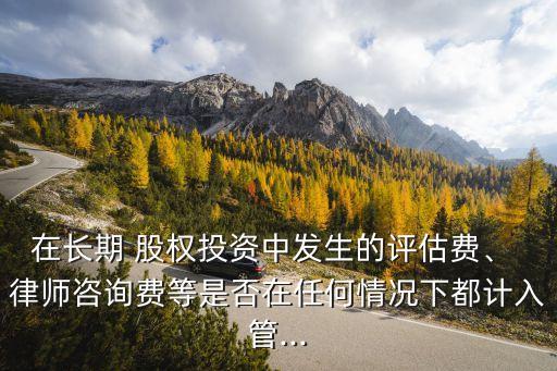 在長期 股權(quán)投資中發(fā)生的評估費、 律師咨詢費等是否在任何情況下都計入管...