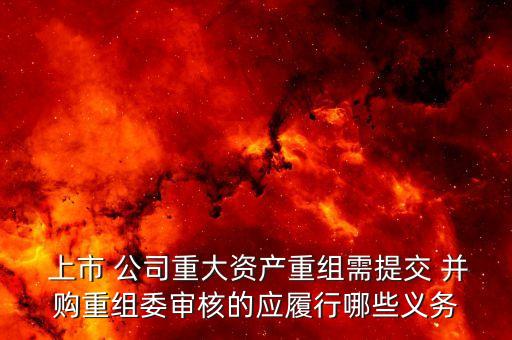  上市 公司重大資產重組需提交 并購重組委審核的應履行哪些義務