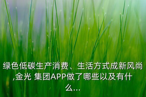 綠色低碳生產(chǎn)消費、生活方式成新風(fēng)尚,金光 集團APP做了哪些以及有什么...