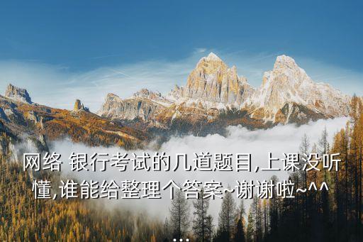 網(wǎng)絡(luò) 銀行考試的幾道題目,上課沒(méi)聽(tīng)懂,誰(shuí)能給整理個(gè)答案~謝謝啦~^^...