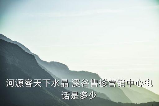 河源客天下水晶 溪谷售樓營(yíng)銷(xiāo)中心電話(huà)是多少