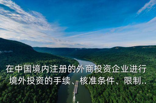 在中國(guó)境內(nèi)注冊(cè)的外商投資企業(yè)進(jìn)行 境外投資的手續(xù)、核準(zhǔn)條件、限制...