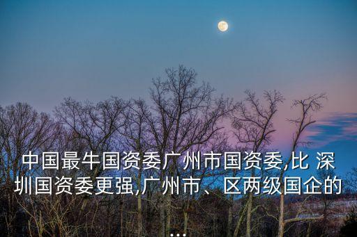 中國最牛國資委廣州市國資委,比 深圳國資委更強,廣州市、區(qū)兩級國企的...