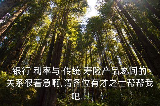 銀行 利率與 傳統(tǒng) 壽險產品之間的關系很著急啊,請各位有才之士幫幫我吧...