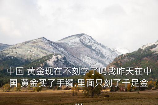 中國(guó) 黃金現(xiàn)在不刻字了嗎我昨天在中國(guó) 黃金買(mǎi)了手鐲,里面只刻了千足金...