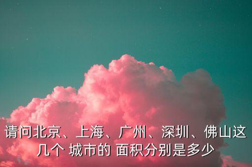 請問北京、上海、廣州、深圳、佛山這幾個 城市的 面積分別是多少