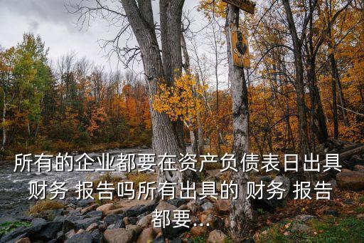 所有的企業(yè)都要在資產(chǎn)負(fù)債表日出具 財務(wù) 報告嗎所有出具的 財務(wù) 報告都要...