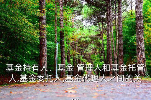 基金持有人、基金 管理人和基金托管人,基金委托人,基金代理人之間的關...