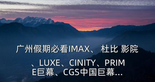 廣州假期必看IMAX、 杜比 影院、LUXE、CINITY、PRIME巨幕、CGS中國巨幕...