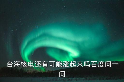  臺(tái)海核電還有可能漲起來(lái)嗎百度問(wèn)一問(wèn)