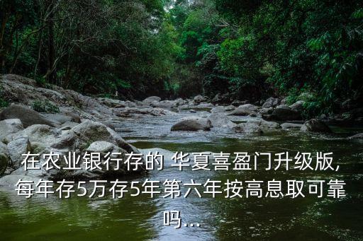 在農(nóng)業(yè)銀行存的 華夏喜盈門升級(jí)版,每年存5萬存5年第六年按高息取可靠嗎...