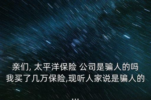 親們, 太平洋保險 公司是騙人的嗎我買了幾萬保險,現聽人家說是騙人的...