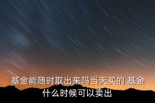  基金能隨時取出來嗎當天買的 基金什么時候可以賣出